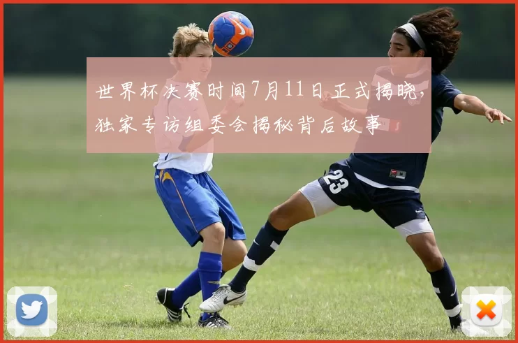 世界杯决赛时间7月11日正式揭晓，独家专访组委会揭秘背后故事