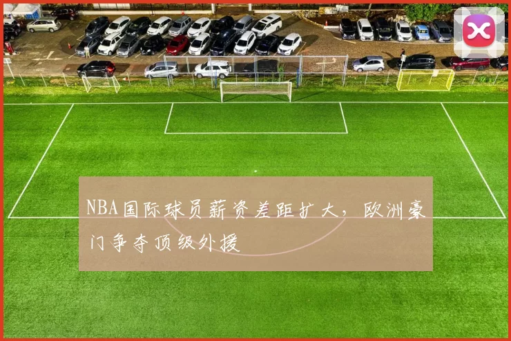 NBA国际球员薪资差距扩大，欧洲豪门争夺顶级外援