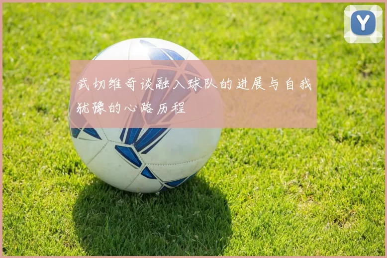 武切维奇谈融入球队的进展与自我犹豫的心路历程
