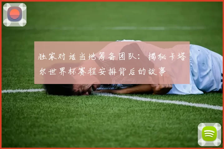 独家对话当地筹备团队：揭秘卡塔尔世界杯赛程安排背后的故事