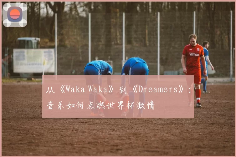 从《Waka Waka》到《Dreamers》：音乐如何点燃世界杯激情