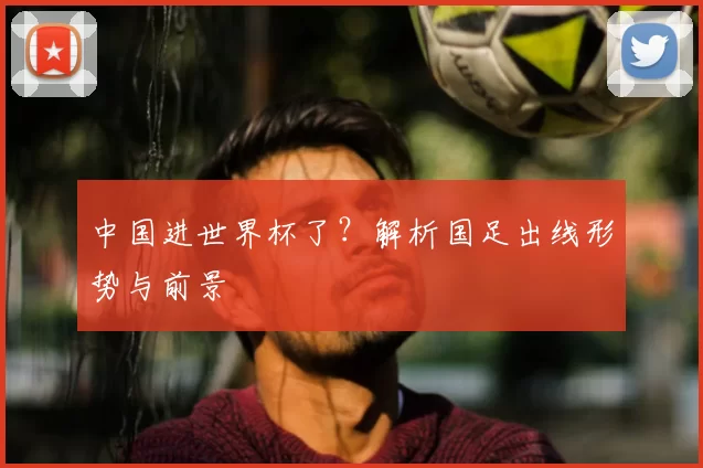中国进世界杯了？解析国足出线形势与前景