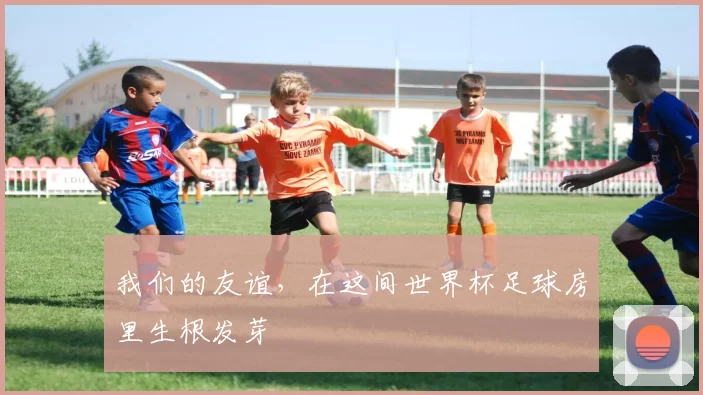 我们的友谊，在这间世界杯足球房里生根发芽