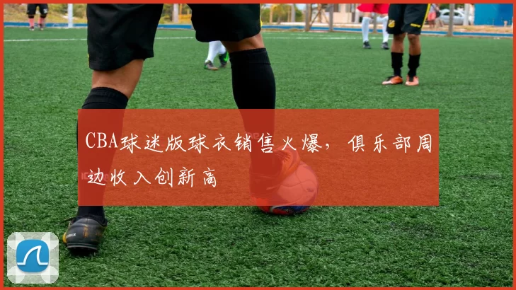 CBA球迷版球衣销售火爆，俱乐部周边收入创新高