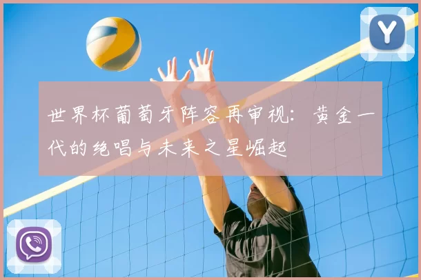 世界杯葡萄牙阵容再审视：黄金一代的绝唱与未来之星崛起