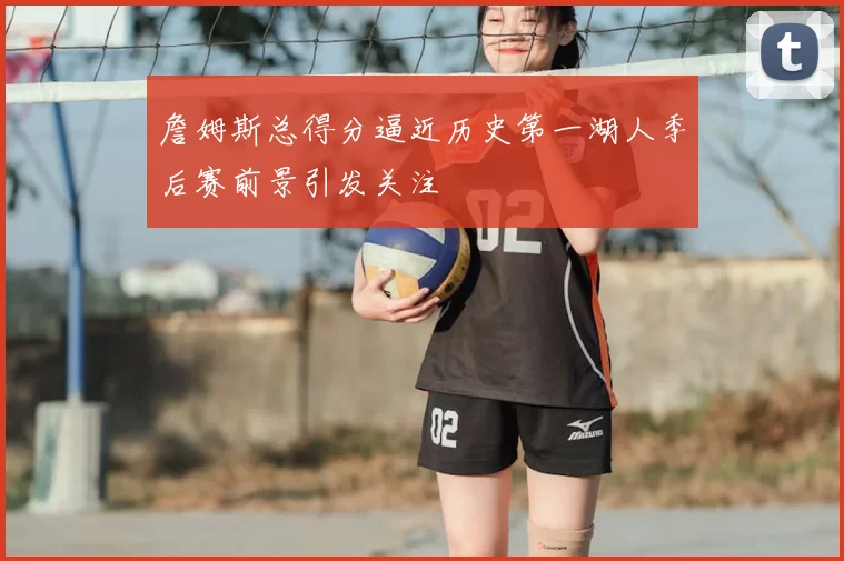 詹姆斯总得分逼近历史第一湖人季后赛前景引发关注