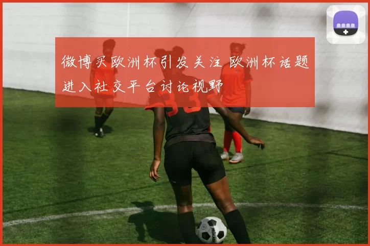 微博买欧洲杯引发关注 欧洲杯话题进入社交平台讨论视野