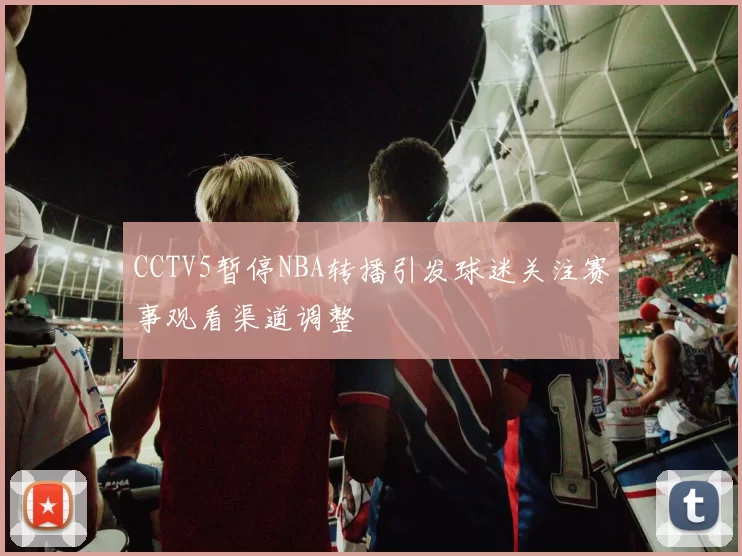 CCTV5暂停NBA转播引发球迷关注赛事观看渠道调整