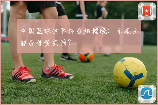 中国篮球世界杯分组揭晓：东道主能否借势突围？
