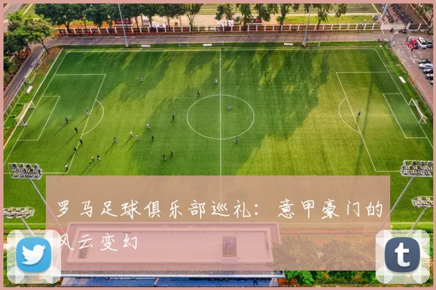 罗马足球俱乐部巡礼：意甲豪门的风云变幻