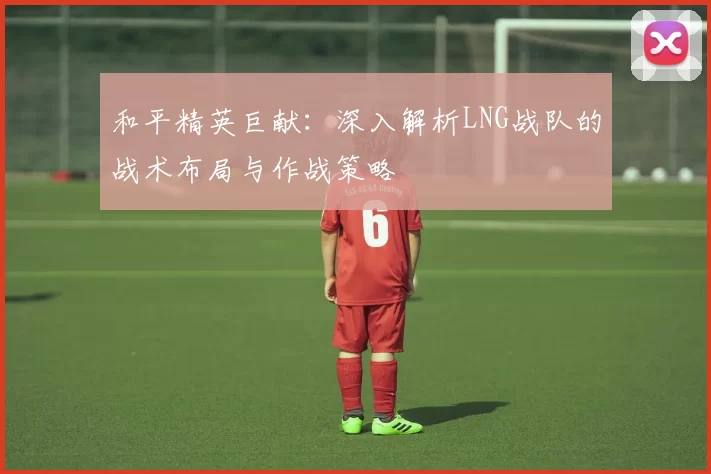 和平精英巨献：深入解析LNG战队的战术布局与作战策略