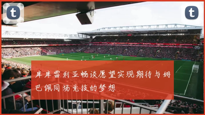 库库雷利亚畅谈愿望实现期待与姆巴佩同场竞技的梦想
