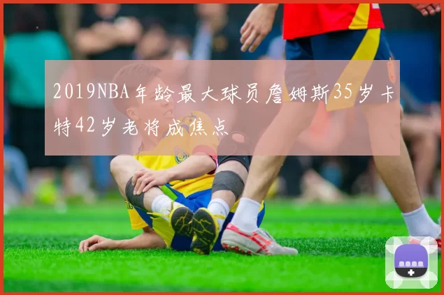 2019NBA年龄最大球员詹姆斯35岁卡特42岁老将成焦点