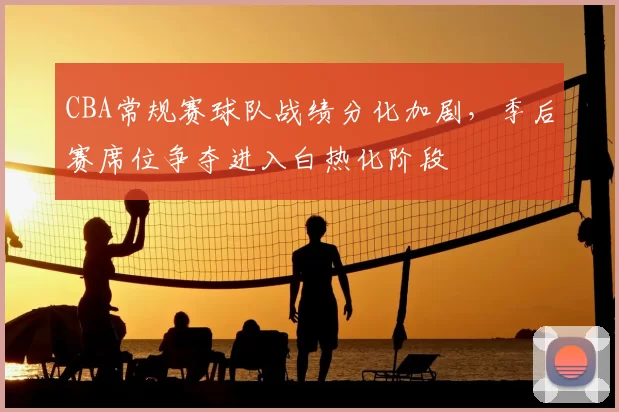 CBA常规赛球队战绩分化加剧，季后赛席位争夺进入白热化阶段