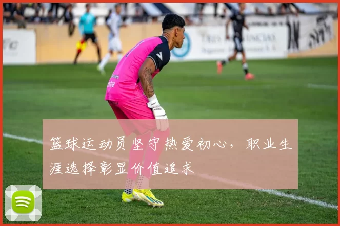 篮球运动员坚守热爱初心，职业生涯选择彰显价值追求
