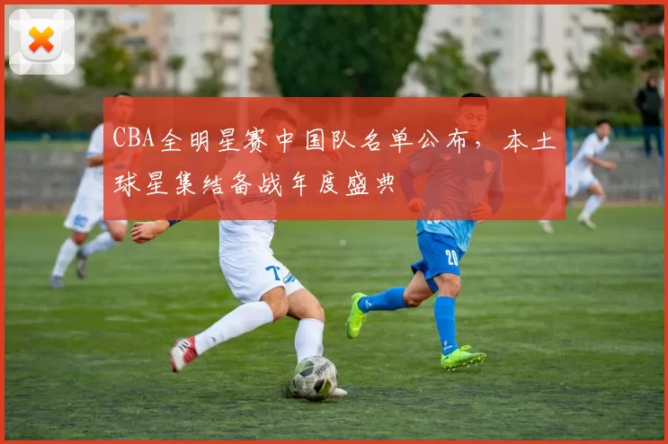 CBA全明星赛中国队名单公布，本土球星集结备战年度盛典