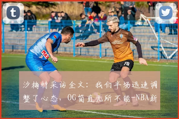 沙梅特采访全文：我们半场迅速调整了心态，OG简直无所不能-NBA新闻