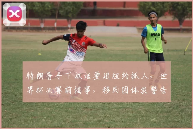 特朗普手下放话要进纽约抓人，世界杯决赛前搞事，移民团体发警告