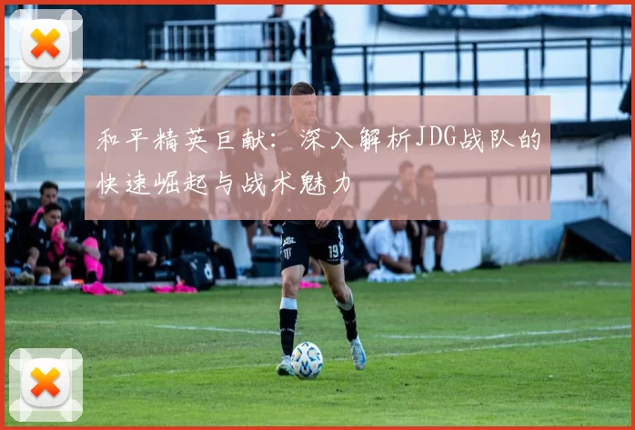 和平精英巨献：深入解析JDG战队的快速崛起与战术魅力