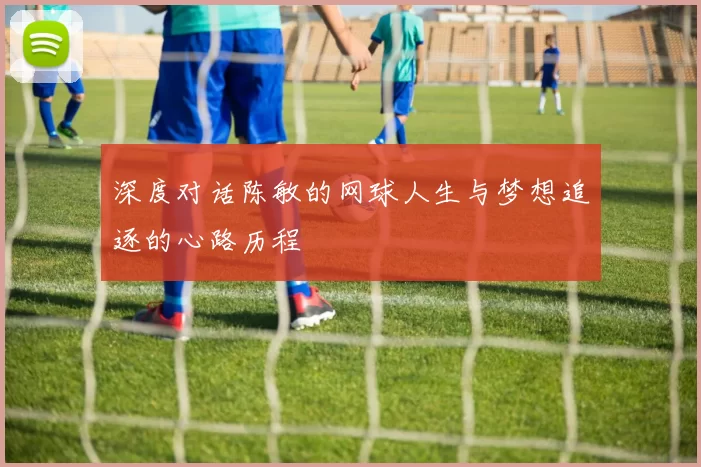 深度对话陈敏的网球人生与梦想追逐的心路历程