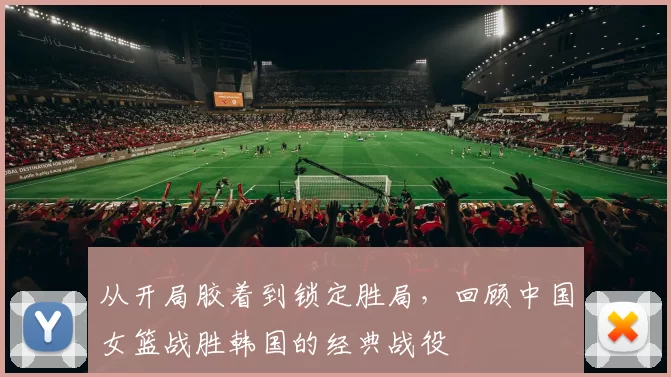 从开局胶着到锁定胜局，回顾中国女篮战胜韩国的经典战役