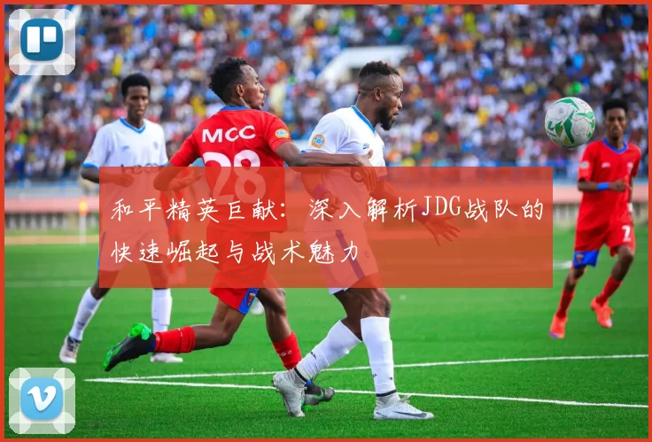 和平精英巨献：深入解析JDG战队的快速崛起与战术魅力