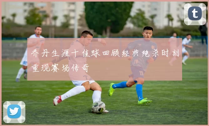 乔丹生涯十佳球回顾经典绝杀时刻重现赛场传奇