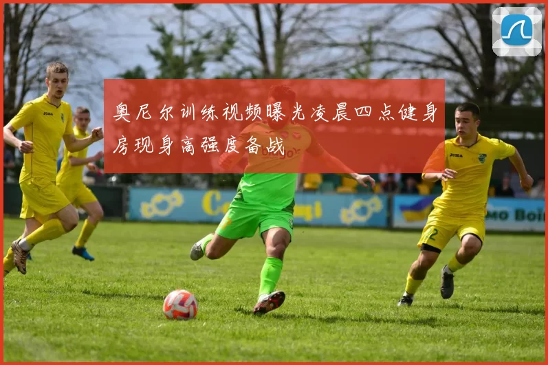 奥尼尔训练视频曝光凌晨四点健身房现身高强度备战