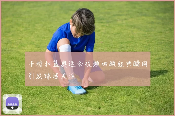 卡特扣篮奥运会视频回顾经典瞬间引发球迷关注