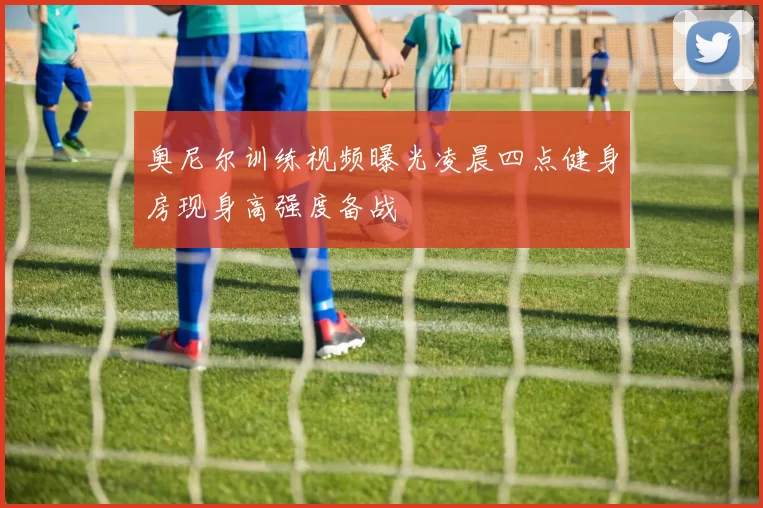 奥尼尔训练视频曝光凌晨四点健身房现身高强度备战