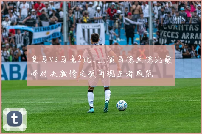 皇马vs马竞2比1上演马德里德比巅峰对决激情之夜再现王者风范