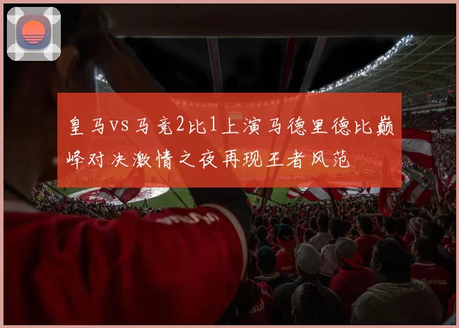皇马vs马竞2比1上演马德里德比巅峰对决激情之夜再现王者风范