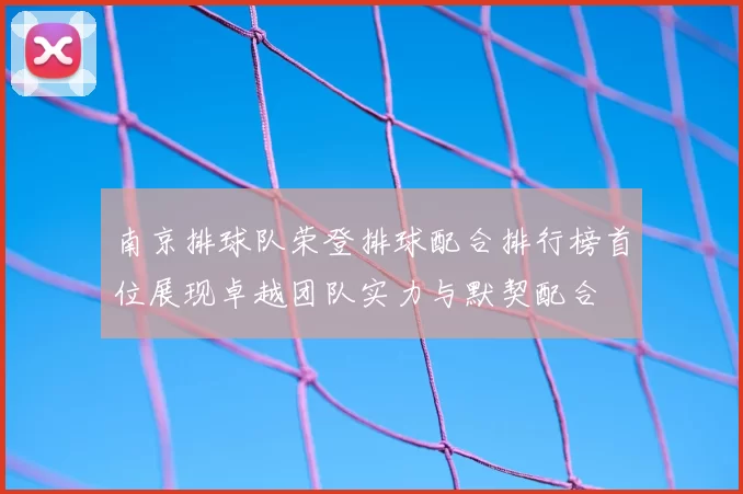 南京排球队荣登排球配合排行榜首位展现卓越团队实力与默契配合