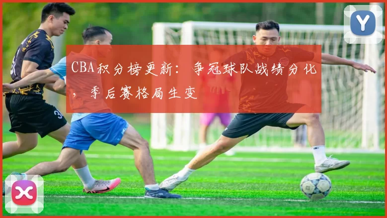 CBA积分榜更新：争冠球队战绩分化，季后赛格局生变