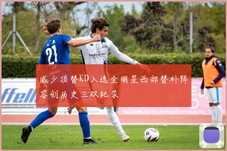威少顶替KD入选全明星西部替补阵容创历史三双纪录