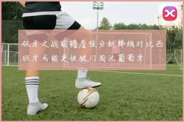 双牙之战前瞻詹俊分析锋线对比西班牙或能更快破门淘汰葡萄牙