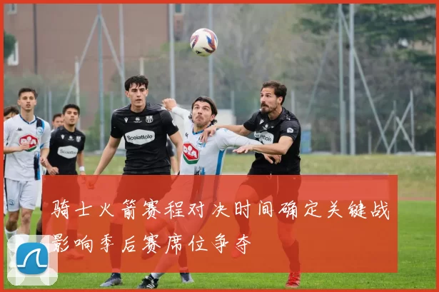 骑士火箭赛程对决时间确定关键战影响季后赛席位争夺