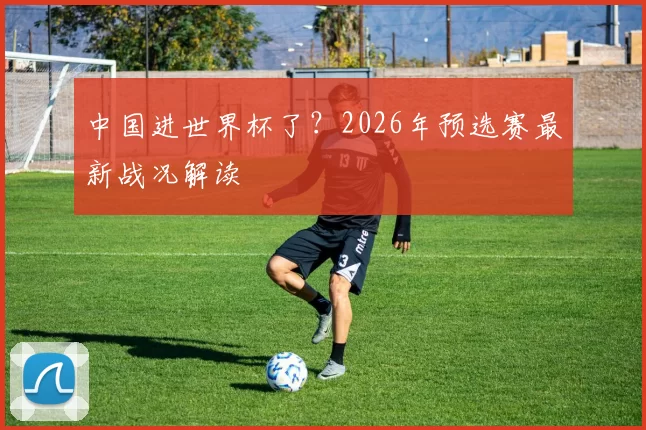 中国进世界杯了？2026年预选赛最新战况解读