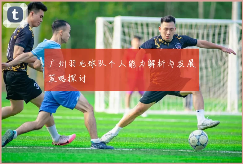 广州羽毛球队个人能力解析与发展策略探讨