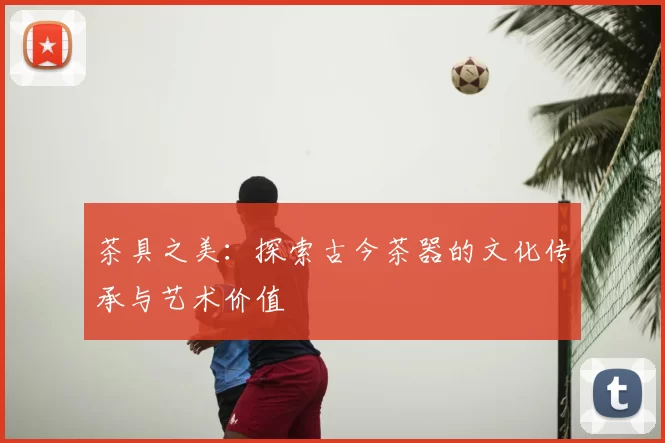 茶具之美：探索古今茶器的文化传承与艺术价值