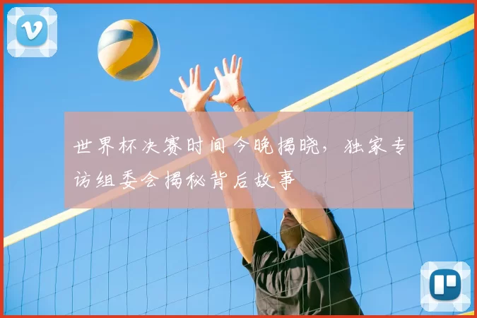 世界杯决赛时间今晚揭晓，独家专访组委会揭秘背后故事