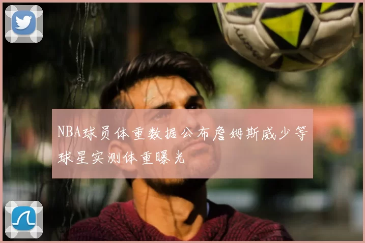NBA球员体重数据公布詹姆斯威少等球星实测体重曝光