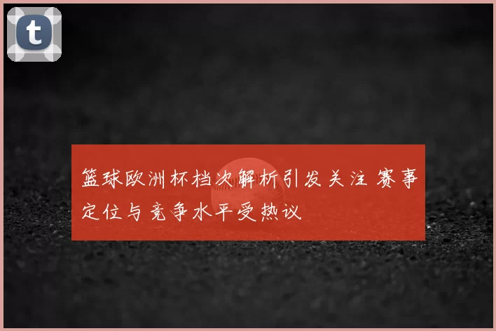 篮球欧洲杯档次解析引发关注 赛事定位与竞争水平受热议