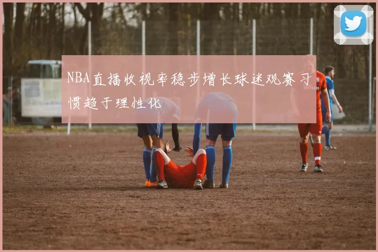NBA直播收视率稳步增长球迷观赛习惯趋于理性化