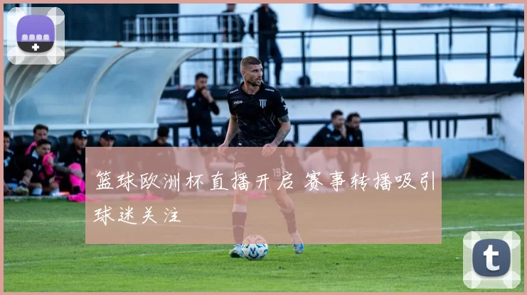篮球欧洲杯直播开启 赛事转播吸引球迷关注