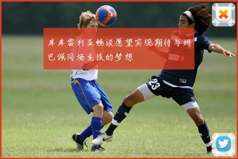 库库雷利亚畅谈愿望实现期待与姆巴佩同场竞技的梦想