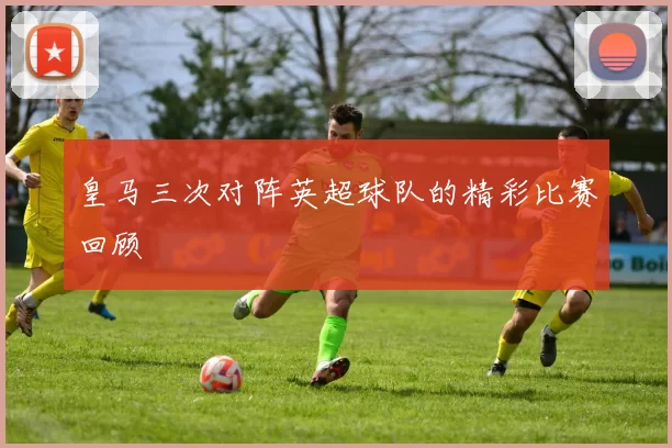 皇马三次对阵英超球队的精彩比赛回顾