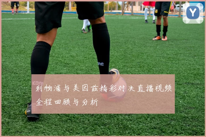 利物浦与美因兹精彩对决直播视频全程回顾与分析