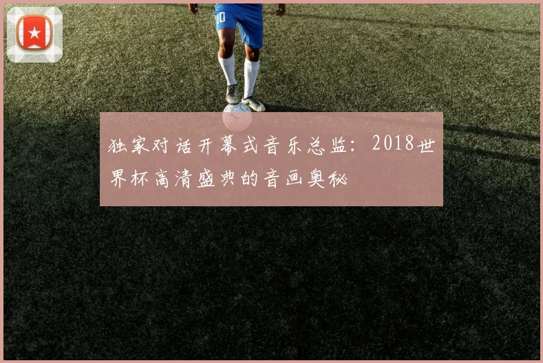 独家对话开幕式音乐总监：2018世界杯高清盛典的音画奥秘