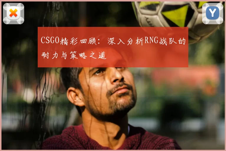 CSGO精彩回顾:深入分析RNG战队的耐力与策略之道